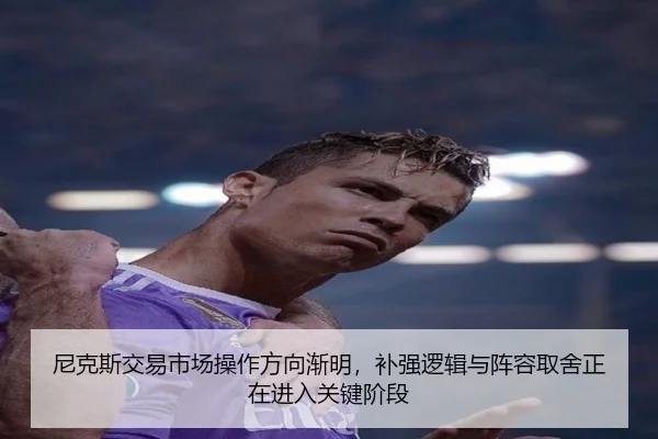 尼克斯交易市场操作方向渐明，补强逻辑与阵容取舍正在进入关键阶段